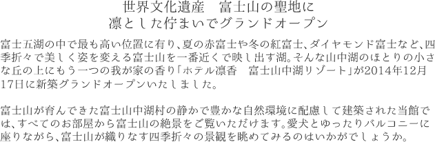 世界文化遺産 富士山の聖地に凛とした佇まいでグランドオープン富士五湖の中で最も高い位置に有り、夏の赤富士や冬の紅富士、ダイヤモンド富士など、四季折々で美しく姿を変える富士山を一番近くで映し出す湖。そんな山中湖のほとりの小さな丘の上にもう一つの我が家の香り「ホテル凛香 富士山中湖リゾート」が2014年12月17日に新築グランドオープンいたしました。富士山が育んできた富士山中湖村の静かで豊かな自然環境に配慮して建築された当館では、すべてのお部屋から富士山の絶景をご覧いただけます。愛犬とゆったりバルコニーに座りながら、富士山が織りなす四季折々の景観を眺めてみるのはいかがでしょうか。