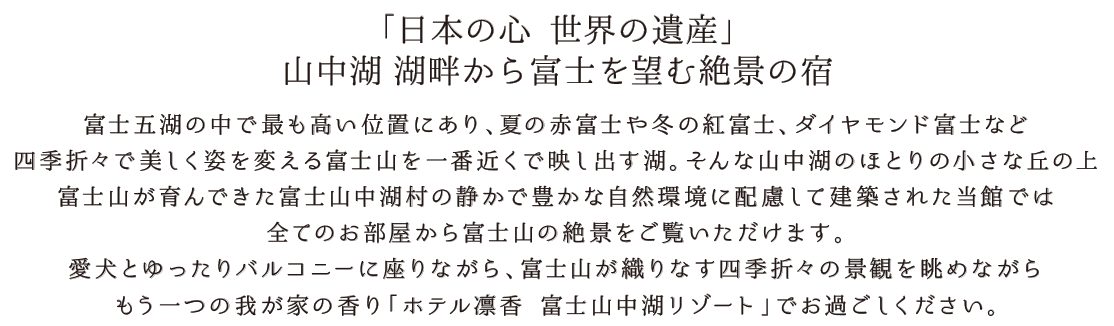 「日本の心 世界の遺産」山中湖 湖畔から富士を望む絶景の宿 富士五湖の中で最も高い位置にあり、夏の赤富士や冬の紅富士、ダイヤモンド富士など四季折々で美しく姿を変える富士山を一番近くで映し出す湖。そんな山中湖のほとりの小さな丘の上、富士山が育んできた富士山中湖村の静かで豊かな自然環境に配慮して建築された当館では、全てのお部屋から富士山の絶景をご覧いただけます。愛犬とゆったりバルコニーに座りながら、富士山が織りなす四季折々の景観を眺めながら、もう一つの我が家の香り「ホテル凛香 富士山中湖リゾート」でお過ごしください。
